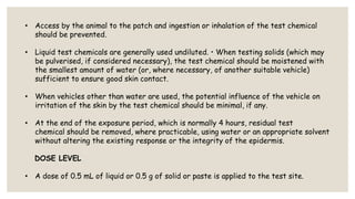 • Access by the animal to the patch and ingestion or inhalation of the test chemical
should be prevented.
• Liquid test chemicals are generally used undiluted. • When testing solids (which may
be pulverised, if considered necessary), the test chemical should be moistened with
the smallest amount of water (or, where necessary, of another suitable vehicle)
sufficient to ensure good skin contact.
• When vehicles other than water are used, the potential influence of the vehicle on
irritation of the skin by the test chemical should be minimal, if any.
• At the end of the exposure period, which is normally 4 hours, residual test
chemical should be removed, where practicable, using water or an appropriate solvent
without altering the existing response or the integrity of the epidermis.
DOSE LEVEL
• A dose of 0.5 mL of liquid or 0.5 g of solid or paste is applied to the test site.
 