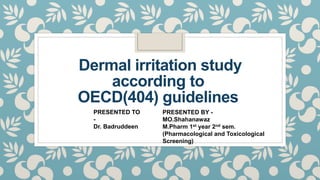 Dermal irritation study
according to
OECD(404) guidelines
PRESENTED TO
-
Dr. Badruddeen
PRESENTED BY -
MO.Shahanawaz
M.Pharm 1st year 2nd sem.
(Pharmacological and Toxicological
Screening)
 