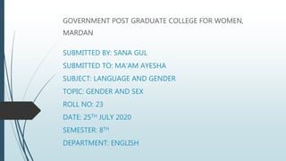 SUBMITTED BY: SANA GUL
SUBMITTED TO: MA’AM AYESHA
SUBJECT: LANGUAGE AND GENDER
TOPIC: GENDER AND SEX
ROLL NO: 23
DATE: 25TH JULY 2020
SEMESTER: 8TH
DEPARTMENT: ENGLISH
GOVERNMENT POST GRADUATE COLLEGE FOR WOMEN,
MARDAN
 
