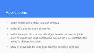 Applications
• In the construction of the jointless Bridges.
• In EarthQuake resistant structures.
• In flexible concrete roads and bridges there is no need of joints
such as expansion joint, contraction joint as the ECC itself has the
ability to change its shape.
• ECC overlays can be used over cracked concrete surfaces.
 