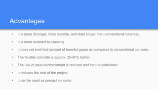 Advantages
• It is more Stronger, more durable, and lasts longer than conventional concrete.
• It is more resistant to cracking.
• It does not emit that amount of harmful gases as compared to conventional concrete.
• The flexible concrete is approx. 20-40% lighter.
• The use of steel reinforcement is reduced and can be eliminated.
• It reduces the cost of the project.
• It can be used as precast concrete.
 