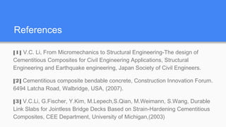 References
[1] V.C. Li, From Micromechanics to Structural Engineering-The design of
Cementitious Composites for Civil Engineering Applications, Structural
Engineering and Earthquake engineering, Japan Society of Civil Engineers.
[2] Cementitious composite bendable concrete, Construction Innovation Forum.
6494 Latcha Road, Walbridge, USA, (2007).
[3] V.C.Li, G.Fischer, Y.Kim, M.Lepech,S.Qian, M.Weimann, S.Wang, Durable
Link Slabs for Jointless Bridge Decks Based on Strain-Hardening Cementitious
Composites, CEE Department, University of Michigan,(2003)
 