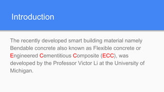 Introduction
The recently developed smart building material namely
Bendable concrete also known as Flexible concrete or
Engineered Cementitious Composite (ECC), was
developed by the Professor Victor Li at the University of
Michigan.
 