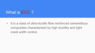 What is ECC ?
• It is a class of ultra-ductile fibre reinforced cementitious
composites characterised by high ductility and tight
crack width control.
 