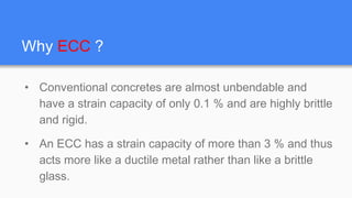 Why ECC ?
• Conventional concretes are almost unbendable and
have a strain capacity of only 0.1 % and are highly brittle
and rigid.
• An ECC has a strain capacity of more than 3 % and thus
acts more like a ductile metal rather than like a brittle
glass.
 