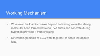 Working Mechanism
• Whenever the load increases beyond its limiting value the strong
molecular bond formed between PVA fibres and concrete during
hydration prevents it from cracking.
• Different ingredients of ECC work together, to share the applied
load.
 