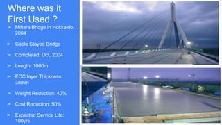 Where was it
First Used ?
➢ Mihara Bridge in Hokkaido,
2004
➢ Cable Stayed Bridge
➢ Completed: Oct, 2004
➢ Length: 1000m
➢ ECC layer Thickness:
38mm
➢ Weight Reduction: 40%
➢ Cost Reduction: 50%
➢ Expected Service Life:
100yrs
 