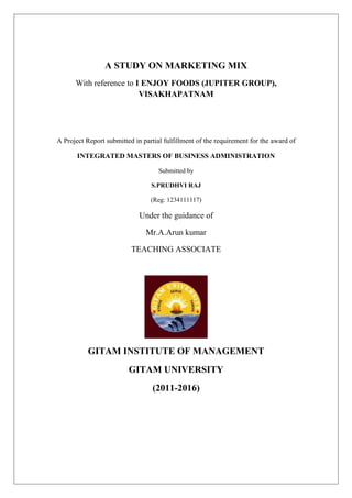 A STUDY ON MARKETING MIX
With reference to I ENJOY FOODS (JUPITER GROUP),
VISAKHAPATNAM
A Project Report submitted in partial fulfillment of the requirement for the award of
INTEGRATED MASTERS OF BUSINESS ADMINISTRATION
Submitted by
S.PRUDHVI RAJ
(Reg: 1234111117)
Under the guidance of
Mr.A.Arun kumar
TEACHING ASSOCIATE
GITAM INSTITUTE OF MANAGEMENT
GITAM UNIVERSITY
(2011-2016)
 