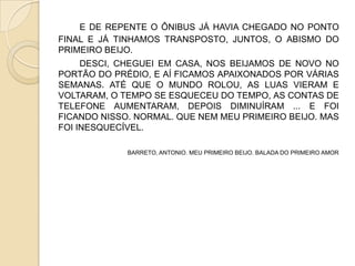 E DE REPENTE O ÔNIBUS JÁ HAVIA CHEGADO NO PONTO
FINAL E JÁ TINHAMOS TRANSPOSTO, JUNTOS, O ABISMO DO
PRIMEIRO BEIJO.
DESCI, CHEGUEI EM CASA, NOS BEIJAMOS DE NOVO NO
PORTÃO DO PRÉDIO, E AÍ FICAMOS APAIXONADOS POR VÁRIAS
SEMANAS. ATÉ QUE O MUNDO ROLOU, AS LUAS VIERAM E
VOLTARAM, O TEMPO SE ESQUECEU DO TEMPO, AS CONTAS DE
TELEFONE AUMENTARAM, DEPOIS DIMINUÍRAM ... E FOI
FICANDO NISSO. NORMAL. QUE NEM MEU PRIMEIRO BEIJO. MAS
FOI INESQUECÍVEL.
BARRETO, ANTONIO. MEU PRIMEIRO BEIJO. BALADA DO PRIMEIRO AMOR
 