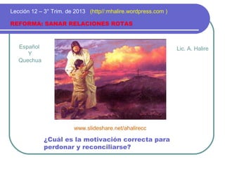Español
Y
Quechua
REFORMA: SANAR RELACIONES ROTAS
Lección 12 – 3° Trim. de 2013 (http//:mhalire.wordpress.com )
¿Cuál es la motivación correcta para
perdonar y reconciliarse?
Lic. A. Halire
www.slideshare.net/ahalirecc
 