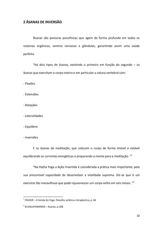 2 ĀSANAS DE INVERSÃO



           Āsanas são posturas psicofísicas que agem de forma profunda em todos os

sistemas orgânicos, centros nervosos e glândulas, garantindo assim uma saúde

perfeita.


           “Há dois tipos de āsanas, existindo o primeiro em função do segundo – os

āsanas que exercitam o corpo inteiro e em particular a coluna vertebral com:


- Flexões


- Extensões


- Rotações


- Lateralidades


- Equilíbrio


- Inversões


           E os āsanas de meditação, que colocam o corpo de forma imóvel e estável

equilibrando as correntes energéticas e preparando a mente para a meditação. ”1


           “Na Haṭha Yoga a Ação Invertida é considerada a prática mais importante, pela

sua presumível capacidade de desenvolver a vitalidade suprema. Diz-se que é um

exercício tão maravilhoso que pode rejuvenescer um corpo velho em seis meses. ”2



1
    PACKER – A Senda do Yoga: filosofia, prática e terapêutica, p. 64
2
    KUVALAYANANDA – Asanas, p.108


                                                                                     10
 