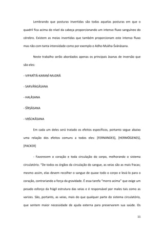 Lembrando que posturas invertidas são todas aquelas posturas em que o

quadril fica acima do nível da cabeça proporcionando um intenso fluxo sanguíneo do

cérebro. Existem as meias invertidas que também proporcionam este intenso fluxo

mas não com tanta intensidade como por exemplo o Adho-Mukha-Śvānāsana.


       Neste trabalho serão abordados apenas os principais āsanas de inversão que

são eles:


- VIPARĪTĀ-KARAṆĪ-MUDRĀ


- SARVĀṄGĀSANA


- HALĀSANA


- ŚĪRṢĀSANA


- VṚŚCIKĀSANA


       Em cada um deles será tratado os efeitos específicos, portanto segue abaixo

uma relação dos efeitos comuns a todos eles: [FERNANDES], [HERMÓGENES],

[PACKER]


       - Favorecem o coração e toda circulação do corpo, melhorando o sistema

circulatório. “De todos os órgãos da circulação do sangue, as veias são as mais fracas;

mesmo assim, elas devem recolher o sangue de quase todo o corpo e levá-lo para o

coração, contrariando a força da gravidade. É essa tarefa “morro acima” que exige um

pesado esforço da frágil estrutura das veias e é responsável por males tais como as

varizes. São, portanto, as veias, mais do que qualquer parte do sistema circulatório,

que sentem maior necessidade de ajuda externa para preservarem sua saúde. Os


                                                                                    11
 