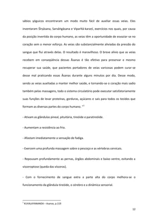 sábios yóguicos encontraram um modo muito fácil de auxiliar essas veias. Eles

inventaram Śīrṣāsana, Sarvāṅgāsana e Viparītā-karaṇī, exercícios nos quais, por causa

da posição invertida do corpo humano, as veias têm a oportunidade de esvaziar-se no

coração sem o menor esforço. As veias são substancialmente aliviadas da pressão do

sangue que flui através delas. O resultado é maravilhoso. O breve alívio que as veias

recebem em conseqüência dessas Āsanas é tão efetivo para preservar e mesmo

recuperar sua saúde, que pacientes portadores de veias varicosas podem curar-se

desse mal praticando essas Āsanas durante alguns minutos por dia. Desse modo,

sendo as veias auxiliadas a manter melhor saúde, e tornando-se o coração mais sadio

também pelas massagens, todo o sistema circulatório pode executar satisfatoriamente

suas funções de levar proteínas, gorduras, açúcares e sais para todos os tecidos que

formam as diversas partes do corpo humano. ”1


- Ativam as glândulas pineal, pituitária, tireóide e paratireóide.


- Aumentam a resistência ao frio.


- Afastam imediatamente a sensação de fadiga.


- Exercem uma profunda massagem sobre o pescoço e as vértebras cervicais.


- Repousam profundamente as pernas, órgãos abdominais e baixo ventre, evitando a

visceroptose (queda das vísceras).


- Com o fornecimento de sangue extra a parte alta do corpo melhora-se o

funcionamento da glândula tireóide, o cérebro e a dinâmica sensorial.




1
    KUVALAYANANDA – Asanas, p.119

                                                                                  12
 