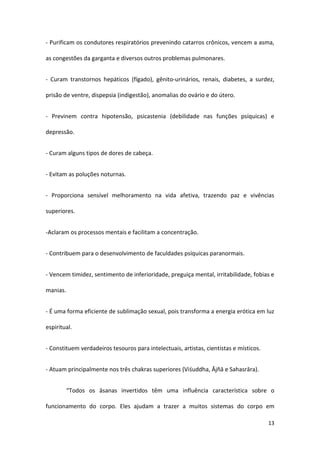 - Purificam os condutores respiratórios prevenindo catarros crônicos, vencem a asma,

as congestões da garganta e diversos outros problemas pulmonares.


- Curam transtornos hepáticos (fígado), gênito-urinários, renais, diabetes, a surdez,

prisão de ventre, dispepsia (indigestão), anomalias do ovário e do útero.


- Previnem contra hipotensão, psicastenia (debilidade nas funções psíquicas) e

depressão.


- Curam alguns tipos de dores de cabeça.


- Evitam as poluções noturnas.


- Proporciona sensível melhoramento na vida afetiva, trazendo paz e vivências

superiores.


-Aclaram os processos mentais e facilitam a concentração.


- Contribuem para o desenvolvimento de faculdades psíquicas paranormais.


- Vencem timidez, sentimento de inferioridade, preguiça mental, irritabilidade, fobias e

manias.


- É uma forma eficiente de sublimação sexual, pois transforma a energia erótica em luz

espiritual.


- Constituem verdadeiros tesouros para intelectuais, artistas, cientistas e místicos.


- Atuam principalmente nos três chakras superiores (Viśuddha, Ājñā e Sahasrāra).


          “Todos os āsanas invertidos têm uma influência característica sobre o

funcionamento do corpo. Eles ajudam a trazer a muitos sistemas do corpo em

                                                                                        13
 
