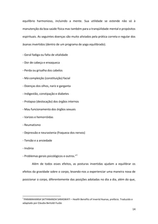 equilíbrio harmonioso, incluindo a mente. Sua utilidade se estende não só à

manutenção da boa saúde física mas também para a tranqüilidade mental e propósitos

espirituais. As seguintes doenças são muito aliviados pela prática correta e regular dos

āsanas invertidos (dentro de um programa de yoga equilibrado).


- Geral fadiga ou falta de vitalidade

- Dor de cabeça e enxaqueca

- Perda ou grisalha dos cabelos

- Má compleição (constituição) facial

- Doenças dos olhos, nariz e garganta

- Indigestão, constipação e diabetes

- Prolapso (deslocação) dos órgãos internos

- Mau funcionamento dos órgãos sexuais

- Varizes e hemorróidas

- Reumatismo

- Depressão e neurastenia (fraqueza dos nervos)

- Tensão e a ansiedade

- Insônia

- Problemas gerais psicológicos e outros.”1

       Além de todos esses efeitos, as posturas invertidas ajudam a equilibrar os

efeitos da gravidade sobre o corpo, levando-nos a experienciar uma maneira nova de

posicionar o corpo, diferentemente das posições adotadas no dia a dia, além do que,




1
 PARAMAHANSA SATYANANDA SARASWATI – Health Benefits of Invertd Asanas, prefácio. Traduzido e
adaptado por Cláudia Bertoldi Fuzão

                                                                                           14
 