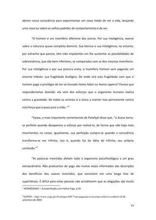abrem nossa consciência para experimentar um novo modo de ver a vida, lançando

uma nova luz sobre os velhos padrões de comportamento e de ser.


          “O homem é um mamífero diferente dos outros. Por sua inteligência, exerce

sobre a natureza quase completo domínio. Sua técnica e sua inteligência, no entanto,

por estranho que parece, têm sido impotentes em lhe aumentar as possibilidades de

sobrevivência, que são bem inferiores, se comparadas com as dos mesmos mamíferos.

Por sua inteligência e por sua postura ereta, o mamífero homem vem pagando um

enorme tributo: sua fragilidade biológica. De onde virá esta fragilidade com que o

homem paga o privilégio de ter-se tornado Homo faber ou Homo sapiens? Parece que

responderíamos dizendo: ela vem dos esforços que o organismo humano realiza

contra a gravidade. De todos os animais é o único a manter luta permanente contra

esta força que o puxa para o chão. ”1


          “Vyasa, o mais importante comentarista de Patañjali disse que, “o āsana torna-

se perfeito quando desaparece o esforço por realizá-lo, de forma que não haja mais

movimentos no corpo. Igualmente, sua perfeição cumpre-se quando a consciência

transforma-se em infinito, isto é, quando faz da idéia do infinito, seu próprio

conteúdo.”2


          “As posturas invertidas afetam todo o organismo psicofisiológico a um grau

extraordinário. Não praticantes de yoga são muitas vezes informados das descrições

dos benefícios dos asanas invertidos, que consistem em uma longa lista de

superlativos. É difícil para estas pessoas não acreditarem que as alegações são muito
1
    HERMÓGENES – Autoperfeição com Hatha Yoga, p.39

2
 KUPFER – http://www.yoga.pro.br/artigos/488/7/sarvangasana-a-inversao-sobre-os-ombros 13 de
setembro de 2005

                                                                                               15
 