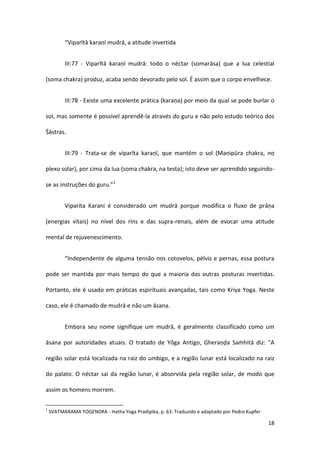 “Viparītā karaṇī mudrā, a atitude invertida


          III:77 - Viparītā karaṇī mudrā: todo o néctar (somarāsa) que a lua celestial

(soma chakra) produz, acaba sendo devorado pelo sol. É assim que o corpo envelhece.


          III:78 - Existe uma excelente prática (karaṇa) por meio da qual se pode burlar o

sol, mas somente é possível aprendê-la através do guru e não pelo estudo teórico dos

Śāstras.


          III:79 - Trata-se de viparīta karaṇī, que mantém o sol (Maṇipūra chakra, no

plexo solar), por cima da lua (soma chakra, na testa); isto deve ser aprendido seguindo-

se as instruções do guru.”1


          Viparita Karani é considerado um mudrā porque modifica o fluxo de prāṇa

(energias vitais) no nível dos rins e das supra-renais, além de evocar uma atitude

mental de rejuvenescimento.


          “Independente de alguma tensão nos cotovelos, pélvis e pernas, essa postura

pode ser mantida por mais tempo do que a maioria das outras posturas invertidas.

Portanto, ele é usado em práticas espirituais avançadas, tais como Kriya Yoga. Neste

caso, ele é chamado de mudrā e não um āsana.


          Embora seu nome signifique um mudrā, é geralmente classificado como um

āsana por autoridades atuais. O tratado de Yôga Antigo, Gheraṇḍa Saṁhitā diz: "A

região solar está localizada na raiz do umbigo, e a região lunar está localizado na raiz

do palato. O néctar sai da região lunar, é absorvida pela região solar, de modo que

assim os homens morrem.

1
    SVATMARAMA YOGENDRA - Hatha Yoga Pradipika, p. 63. Traduzido e adaptado por Pedro Kupfer

                                                                                               18
 