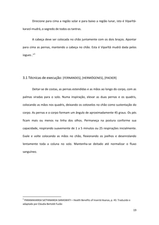 Direcione para cima a região solar e para baixo a região lunar, isto é Viparītā-

karaṇī-mudrā, o segredo de todos os tantras.


       A cabeça deve ser colocada no chão juntamente com os dois braços. Apontar

para cima as pernas, mantendo a cabeça no chão. Esta é Viparītā mudrā dada pelos

iogues .”1




3.1 Técnicas de execução: [FERNANDES], [HERMÓGENES], [PACKER]


       Deitar-se de costas, as pernas estendidas e as mãos ao longo do corpo, com as

palmas viradas para o solo. Numa inspiração, elevar as duas pernas e os quadris,

colocando as mãos nos quadris, deixando os cotovelos no chão como sustentação do

corpo. As pernas e o corpo formam um ângulo de aproximadamente 45 graus. Os pés

ficam mais ou menos na linha dos olhos. Permaneça na postura conforme sua

capacidade, respirando suavemente de 1 a 5 minutos ou 25 respirações inicialmente.

Exale e volte colocando as mãos no chão, flexionando os joelhos e desenrolando

lentamente toda a coluna no solo. Mantenha-se deitado até normalizar o fluxo

sanguíneo.




1
 PARAMAHANSA SATYANANDA SARASWATI – Health Benefits of Invertd Asanas, p. 43. Traduzido e
adaptado por Cláudia Bertoldi Fuzão

                                                                                            19
 