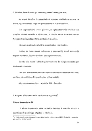 3.2 Efeitos Terapêuticos: [FERNANDES], [HERMÓGENES], [PACKER]


        Seu grande benefício é a capacidade de promover vitalidade no corpo e na

mente, rejuvenescendo o corpo em apenas seis meses de práticas diárias.


        Com a ação contrária à lei da gravidade, os órgãos abdominais voltam as suas

posições normais evitando a visceroptose, e também ocorre o retorno venoso

favorecendo a circulação periférica combatendo as varizes.


        Estimulam as glândulas: pituitária, pineal, tireóide e paratireóide.


        Equilibra as forças sexuais melhorando o desempenho sexual, prevenindo

frigidez, impotência, orgasmo precoce e ejaculação involuntária.


        Na índia este mudrā é utilizado para tratamento de crianças retardadas por

insuficiência tireoidiana.


        Tem ação profunda nos corpos sutis proporcionando autocontrole emocional,

confiança e tranqüilidade. É tranqüilizante e alivia ansiedade.


        Ativa os chakras superiores – Viśuddha, Ājñā e Sahasrāra.




3.3 Alguns efeitos em todos os sistemas orgânicos1


Sistema Digestório: (p, 51)


        - O efeito da gravidade sobre os órgãos digestivos é invertido, abrindo e

desintoxicando o estômago, o fígado e os intestinos.
1
 LE PAGE, Joseph. Integrative yoga therapy: yoga teacher training manual, 2007. Traduzido e adaptado
por Ana Diná Cardeal Ivatiuk

                                                                                                  21
 