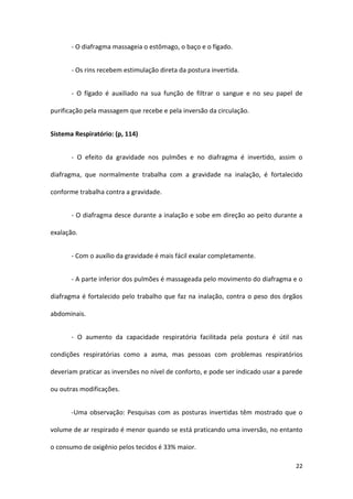 - O diafragma massageia o estômago, o baço e o fígado.


       - Os rins recebem estimulação direta da postura invertida.


       - O fígado é auxiliado na sua função de filtrar o sangue e no seu papel de

purificação pela massagem que recebe e pela inversão da circulação.


Sistema Respiratório: (p, 114)


       - O efeito da gravidade nos pulmões e no diafragma é invertido, assim o

diafragma, que normalmente trabalha com a gravidade na inalação, é fortalecido

conforme trabalha contra a gravidade.


       - O diafragma desce durante a inalação e sobe em direção ao peito durante a

exalação.


       - Com o auxílio da gravidade é mais fácil exalar completamente.


       - A parte inferior dos pulmões é massageada pelo movimento do diafragma e o

diafragma é fortalecido pelo trabalho que faz na inalação, contra o peso dos órgãos

abdominais.


       - O aumento da capacidade respiratória facilitada pela postura é útil nas

condições respiratórias como a asma, mas pessoas com problemas respiratórios

deveriam praticar as inversões no nível de conforto, e pode ser indicado usar a parede

ou outras modificações.


       -Uma observação: Pesquisas com as posturas invertidas têm mostrado que o

volume de ar respirado é menor quando se está praticando uma inversão, no entanto

o consumo de oxigênio pelos tecidos é 33% maior.

                                                                                   22
 