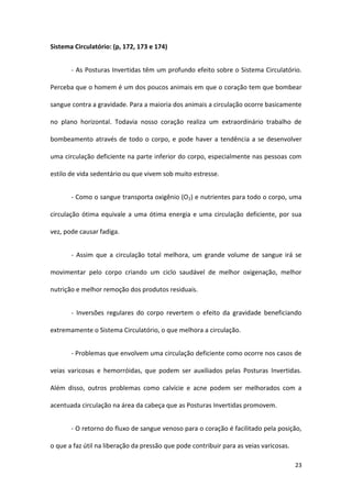 Sistema Circulatório: (p, 172, 173 e 174)


       - As Posturas Invertidas têm um profundo efeito sobre o Sistema Circulatório.

Perceba que o homem é um dos poucos animais em que o coração tem que bombear

sangue contra a gravidade. Para a maioria dos animais a circulação ocorre basicamente

no plano horizontal. Todavia nosso coração realiza um extraordinário trabalho de

bombeamento através de todo o corpo, e pode haver a tendência a se desenvolver

uma circulação deficiente na parte inferior do corpo, especialmente nas pessoas com

estilo de vida sedentário ou que vivem sob muito estresse.


       - Como o sangue transporta oxigênio (O2) e nutrientes para todo o corpo, uma

circulação ótima equivale a uma ótima energia e uma circulação deficiente, por sua

vez, pode causar fadiga.


       - Assim que a circulação total melhora, um grande volume de sangue irá se

movimentar pelo corpo criando um ciclo saudável de melhor oxigenação, melhor

nutrição e melhor remoção dos produtos residuais.


       - Inversões regulares do corpo revertem o efeito da gravidade beneficiando

extremamente o Sistema Circulatório, o que melhora a circulação.


       - Problemas que envolvem uma circulação deficiente como ocorre nos casos de

veias varicosas e hemorróidas, que podem ser auxiliados pelas Posturas Invertidas.

Além disso, outros problemas como calvície e acne podem ser melhorados com a

acentuada circulação na área da cabeça que as Posturas Invertidas promovem.


       - O retorno do fluxo de sangue venoso para o coração é facilitado pela posição,

o que a faz útil na liberação da pressão que pode contribuir para as veias varicosas.

                                                                                        23
 