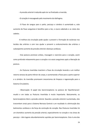 - A pressão arterial é reduzida após ter-se finalizado a inversão.


       - O coração é massageado pelo movimento do diafragma.


       - O fluxo de sangue para o peito, pescoço e cérebro é aumentado e, este

aumento do fluxo sanguíneo é benéfico para a tez, o couro cabeludo e as raízes dos

cabelos.


       -A melhora da circulação pode ajudar a prevenir a formação de esclerose nos

tecidos das artérias e com isso ajudar a prevenir o endurecimento das artérias e

subseqüente aumento da pressão arterial e doenças cardíacas.


       - Esta postura promove ambos, massagem e exercício para o coração, assim

como profundo relaxamento para o coração e os vasos sanguíneos após a liberação da

postura.


       - As Posturas Invertidas invertem o fluxo da circulação levando a um melhor

retorno venoso da parte inferior do corpo, e aumentando o fluxo para a parte superior

e o cérebro. As inversões promovem mecanismos de limpeza e regeneração para o

Sistema Circulatório.


       - Observação: O papel dos barorreceptores na postura de Viparītā-karaṇī-

mudrā e em todas as Posturas Invertidas é muito importante. Basicamente, os

barorreceptores lêem a pressão arterial. Quando a pressão arterial é aumentada, eles

transmitem sinais para o Sistema Nervoso Central e um resultado é a diminuição dos

batimentos cardíacos e da força da contração do coração. Nas Posturas Invertidas há

um dramático aumento da pressão arterial, especialmente no coração e nas áreas do

pescoço – dois lugares abundantemente supridos por barorreceptores. Esta é uma das

                                                                                  24
 