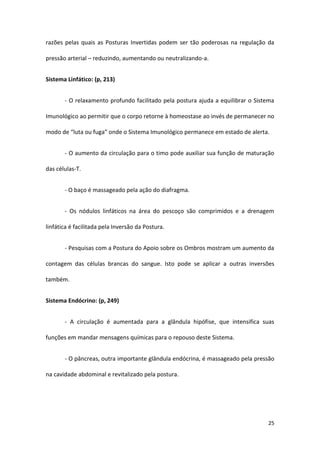 razões pelas quais as Posturas Invertidas podem ser tão poderosas na regulação da

pressão arterial – reduzindo, aumentando ou neutralizando-a.


Sistema Linfático: (p, 213)


       - O relaxamento profundo facilitado pela postura ajuda a equilibrar o Sistema

Imunológico ao permitir que o corpo retorne à homeostase ao invés de permanecer no

modo de “luta ou fuga” onde o Sistema Imunológico permanece em estado de alerta.


       - O aumento da circulação para o timo pode auxiliar sua função de maturação

das células-T.


       - O baço é massageado pela ação do diafragma.


       - Os nódulos linfáticos na área do pescoço são comprimidos e a drenagem

linfática é facilitada pela Inversão da Postura.


       - Pesquisas com a Postura do Apoio sobre os Ombros mostram um aumento da

contagem das células brancas do sangue. Isto pode se aplicar a outras inversões

também.


Sistema Endócrino: (p, 249)


       - A circulação é aumentada para a glândula hipófise, que intensifica suas

funções em mandar mensagens químicas para o repouso deste Sistema.


       - O pâncreas, outra importante glândula endócrina, é massageado pela pressão

na cavidade abdominal e revitalizado pela postura.




                                                                                 25
 