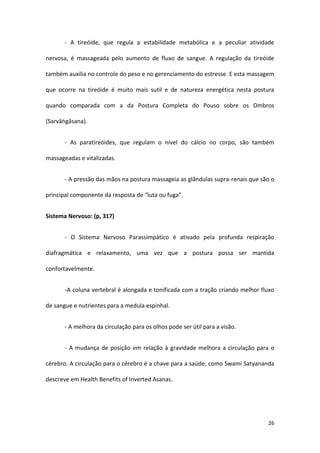 - A tireóide, que regula a estabilidade metabólica e a peculiar atividade

nervosa, é massageada pelo aumento de fluxo de sangue. A regulação da tireóide

também auxilia no controle do peso e no gerenciamento do estresse. E esta massagem

que ocorre na tireóide é muito mais sutil e de natureza energética nesta postura

quando comparada com a da Postura Completa do Pouso sobre os Ombros

(Sarvāṅgāsana).


       - As paratireóides, que regulam o nível do cálcio no corpo, são também

massageadas e vitalizadas.


       - A pressão das mãos na postura massageia as glândulas supra-renais que são o

principal componente da resposta de “luta ou fuga”.


Sistema Nervoso: (p, 317)


       - O Sistema Nervoso Parassimpático é ativado pela profunda respiração

diafragmática e relaxamento, uma vez que a postura possa ser mantida

confortavelmente.


       -A coluna vertebral é alongada e tonificada com a tração criando melhor fluxo

de sangue e nutrientes para a medula espinhal.


       - A melhora da circulação para os olhos pode ser útil para a visão.


       - A mudança de posição em relação à gravidade melhora a circulação para o

cérebro. A circulação para o cérebro é a chave para a saúde, como Swami Satyananda

descreve em Health Benefits of Inverted Asanas.




                                                                                 26
 