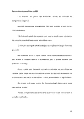 Sistema Musculoesquelético: (p, 425)


       - Os músculos das pernas são fortalecidos através da contração no

alongamento das pernas.


       - Um foco da postura é o relaxamento consciente de todos os músculos do

tronco e da cabeça.


       - Há direta estimulação dos ossos da parte superior dos braços e articulações

dos cotovelos o que é útil para manter a densidade óssea.


       - O diafragma é alongado e fortalecido pela respiração contra a ação normal da

gravidade.


       - Há uma suave flexão na região cervical. Um acessório debaixo dos ombros,

para manter a curvatura cervical é recomendado para a prática daqueles com

problemas no pescoço.


       - Como a maior parte do peso é suportada pelos braços, a postura é boa por

trabalhar com o menor desconforto das costas. O peso do corpo contra as palmas das

mãos cria uma suave tração através de toda a coluna, especialmente da região inferior.


       - Os ombros, os braços e a mãos são alongados através da contração usada

para suportar o corpo.


       - Pessoas com problemas de coluna sérios ou crônicos devem começar com as

variações modificadas.




                                                                                   27
 