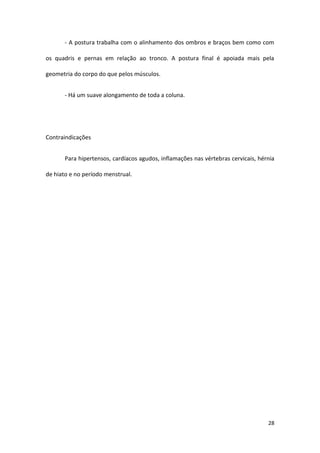 - A postura trabalha com o alinhamento dos ombros e braços bem como com

os quadris e pernas em relação ao tronco. A postura final é apoiada mais pela

geometria do corpo do que pelos músculos.


       - Há um suave alongamento de toda a coluna.




Contraindicações


       Para hipertensos, cardíacos agudos, inflamações nas vértebras cervicais, hérnia

de hiato e no período menstrual.




                                                                                   28
 