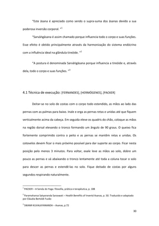 “Este āsana é apreciado como sendo o supra-suma dos āsanas devido a sua

poderosa inversão corporal. ”1

           “Sarvāṅgāsana é assim chamado porque influencia todo o corpo e suas funções.

Esse efeito é obtido principalmente através da harmonização do sistema endócrino

com a influência ideal na glândula tireóide. ”2


           “A postura é denominada Sarvāṅgāsana porque influencia a tireóide e, através

dela, todo o corpo e suas funções. ”3




4.1 Técnica de execução: [FERNANDES], [HERMÓGENES], [PACKER]


           Deitar-se no solo de costas com o corpo todo estendido, as mãos ao lado das

pernas com as palmas para baixo. Inale e erga as pernas retas e unidas até que fiquem

verticalmente acima da cabeça. Em seguida eleve os quadris do chão, coloque as mãos

na região dorsal elevando o tronco formando um ângulo de 90 graus. O queixo fica

fortemente comprimido contra o peito e as pernas se mantêm retas e unidas. Os

cotovelos devem ficar o mais próximo possível para dar suporte ao corpo. Ficar nesta

posição pelo menos 3 minutos. Para voltar, exale leve as mãos ao solo, dobre um

pouco as pernas e vá abaixando o tronco lentamente até toda a coluna tocar o solo

para descer as pernas e estendê-las no solo. Fique deitado de costas por alguns

segundos respirando naturalmente.


1
    PACKER – A Senda do Yoga: filosofia, prática e terapêutica, p. 188
2
 Paramahansa Satyananda Saraswati – Health Benefits of Invertd Asanas, p. 50. Traduzido e adaptado
por Cláudia Bertoldi Fuzão
3
    SWAMI KUVALAYANANDA – Asanas, p.72

                                                                                                 30
 