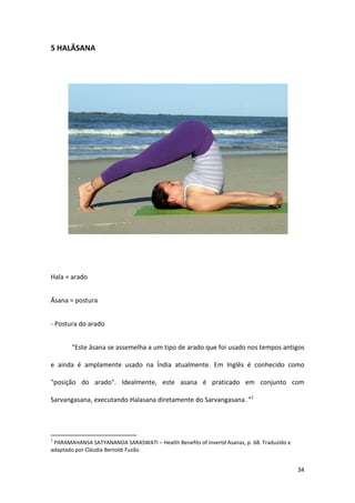 5 HALĀSANA




Hala = arado


Āsana = postura


- Postura do arado


       “Este āsana se assemelha a um tipo de arado que foi usado nos tempos antigos

e ainda é amplamente usado na Índia atualmente. Em Inglês é conhecido como

"posição do arado". Idealmente, este asana é praticado em conjunto com

Sarvangasana, executando Halasana diretamente do Sarvangasana. ”1




1
 PARAMAHANSA SATYANANDA SARASWATI – Health Benefits of Invertd Asanas, p. 68. Traduzido e
adaptado por Cláudia Bertoldi Fuzão


                                                                                            34
 