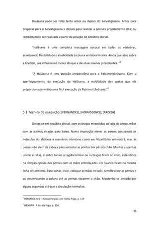 Halāsana pode ser feito tanto antes ou depois do Sarvāṅgāsana. Antes para

preparar para o Sarvāṅgāsana e depois para realizar a postura propriamente dita; ou

também pode ser realizada a partir da posição de decúbito dorsal.


           “Halāsana é uma completa massagem natural em todas as vértebras,

acentuando flexibilidade e elasticidade à coluna vertebral inteira. Ainda que atue sobre

a tireóide, sua influencia é menor do que a das duas āsanas precedentes. ”1


           “A Halāsana é uma posição preparatória para a Paścimottānāsana. Com o

aperfeiçoamento da execução da Halāsana, a mobilidade das costas que ela

proporciona permitirá uma fácil execução da Paścimottānāsana.”2




5.1 Técnica de execução: [FERNANDES], [HERMÓGENES], [PACKER]


           Deitar-se em decúbito dorsal, com os braços estendidos ao lado do corpo, mãos

com as palmas viradas para baixo. Numa inspiração elevar as pernas contraindo os

músculos do abdome e membros inferiores como em Viparītā-karaṇī-mudrā, mas as

pernas vão além da cabeça para encostar as pontas dos pés no chão. Manter as pernas

unidas e retas, as mãos tocam a região lombar ou os braços ficam no chão, estendidos

na direção oposta das pernas com as mãos entrelaçadas. Os quadris ficam na mesma

linha dos ombros. Para voltar, inale, coloque as mãos no solo, semiflexione as pernas e

vá desenrolando a coluna até as pernas tocarem o chão. Mantenha-se deitado por

alguns segundos até que a circulação normalize.


1
    HERMÓGENES – Autoperfeição com Hatha Yoga, p. 119
2
    IYENGAR - A Luz da Yoga, p. 150

                                                                                     35
 