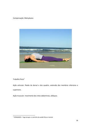 Compensação: Matsyāsana




Trabalho físico1


Ação articular: flexão da dorsal e dos quadris, extensão dos membros inferiores e

superiores.


Ação muscular: movimento dos retos abdominais, oblíquos.




1
    FERNANDES - Yoga terapia: o caminho da saúde física e mental

                                                                              36
 