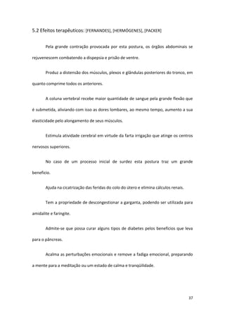 5.2 Efeitos terapêuticos: [FERNANDES], [HERMÓGENES], [PACKER]


       Pela grande contração provocada por esta postura, os órgãos abdominais se

rejuvenescem combatendo a dispepsia e prisão de ventre.


       Produz a distensão dos músculos, plexos e glândulas posteriores do tronco, em

quanto comprime todos os anteriores.


       A coluna vertebral recebe maior quantidade de sangue pela grande flexão que

é submetida, aliviando com isso as dores lombares, ao mesmo tempo, aumento a sua

elasticidade pelo alongamento de seus músculos.


       Estimula atividade cerebral em virtude da farta irrigação que atinge os centros

nervosos superiores.


       No caso de um processo inicial de surdez esta postura traz um grande

beneficio.


       Ajuda na cicatrização das feridas do colo do útero e elimina cálculos renais.


       Tem a propriedade de descongestionar a garganta, podendo ser utilizada para

amidalite e faringite.


       Admite-se que possa curar alguns tipos de diabetes pelos benefícios que leva

para o pâncreas.


       Acalma as perturbações emocionais e remove a fadiga emocional, preparando

a mente para a meditação ou um estado de calma e tranqüilidade.




                                                                                       37
 