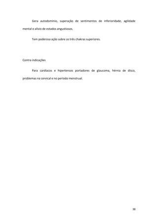 Gera autodomínio, superação de sentimentos de inferioridade, agilidade

mental e alívio de estados angustiosos.


       Tem poderosa ação sobre os três chakras superiores.




Contra indicações


       Para cardíacos e hipertensos portadores de glaucoma, hérnia de disco,

problemas na cervical e no período menstrual.




                                                                           38
 