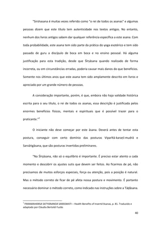 “Sirshasana é muitas vezes referido como "o rei de todos os asanas" e algumas

pessoas dizem que este título tem autenticidade nos textos antigos. No entanto,

nenhum dos livros antigos sabem dar qualquer referência específica a este asana. Com

toda probabilidade, este asana tem sido parte da prática do yoga esotérico e tem sido

passado de guru a discípulo de boca em boca e no ensino pessoal. Há alguma

justificação para esta tradição, desde que Śīrṣāsana quando realizado de forma

incorreta, ou em circunstâncias erradas, poderia causar mais danos do que benefícios.

Somente nos últimos anos que este asana tem sido amplamente descrito em livros e

apreciado por um grande número de pessoas.


       A consideração importante, porém, é que, embora não haja validade histórica

escrita para o seu título, o rei de todos os asanas, essa descrição é justificada pelos

enormes benefícios físicos, mentais e espirituais que é possível trazer para o

praticante.”1


       O iniciante não deve começar por este āsana. Deverá antes de tentar esta

postura, conseguir com certo domínio das posturas Viparītā-karaṇī-mudrā e

Sarvāṅgāsana, que são posturas invertidas preliminares.


       “Na Śīrṣāsana, não só o equilíbrio é importante. É preciso estar atento a cada

momento e descobrir os ajustes sutis que devem ser feitos. Ao ficarmos de pé, não

precisamos de muitos esforços especiais, força ou atenção, pois a posição é natural.

Mas o método correto de ficar de pé afeta nossa postura e movimento. É portanto

necessário dominar o método correto, como indicado nas instruções sobre a Tāḍāsana.



1
 PARAMAHANSA SATYANANDA SARASWATI – Health Benefits of Invertd Asanas, p. 81. Traduzido e
adaptado por Cláudia Bertoldi Fuzão

                                                                                            40
 