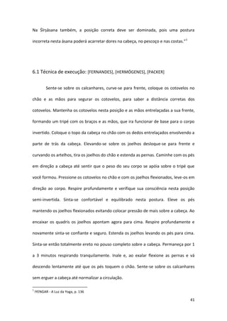 Na Śīrṣāsana também, a posição correta deve ser dominada, pois uma postura

incorreta nesta āsana poderá acarretar dores na cabeça, no pescoço e nas costas.”1




6.1 Técnica de execução: [FERNANDES], [HERMÓGENES], [PACKER]


           Sente-se sobre os calcanhares, curve-se para frente, coloque os cotovelos no

chão e as mãos para segurar os cotovelos, para saber a distância corretas dos

cotovelos. Mantenha os cotovelos nesta posição e as mãos entrelaçadas a sua frente,

formando um tripé com os braços e as mãos, que ira funcionar de base para o corpo

invertido. Coloque o topo da cabeça no chão com os dedos entrelaçados envolvendo a

parte de trás da cabeça. Elevando-se sobre os joelhos desloque-se para frente e

curvando os artelhos, tira os joelhos do chão e estenda as pernas. Caminhe com os pés

em direção a cabeça até sentir que o peso do seu corpo se apóia sobre o tripé que

você formou. Pressione os cotovelos no chão e com os joelhos flexionados, leve-os em

direção ao corpo. Respire profundamente e verifique sua consciência nesta posição

semi-invertida. Sinta-se confortável e equilibrado nesta postura. Eleve os pés

mantendo os joelhos flexionados evitando colocar pressão de mais sobre a cabeça. Ao

encaixar os quadris os joelhos apontam agora para cima. Respire profundamente e

novamente sinta-se confiante e seguro. Estenda os joelhos levando os pés para cima.

Sinta-se então totalmente ereto no pouso completo sobre a cabeça. Permaneça por 1

a 3 minutos respirando tranquilamente. Inale e, ao exalar flexione as pernas e vá

descendo lentamente até que os pés toquem o chão. Sente-se sobre os calcanhares

sem erguer a cabeça até normalizar a circulação.

1
    IYENGAR - A Luz da Yoga, p. 136

                                                                                     41
 
