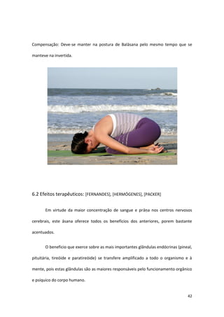 Compensação: Deve-se manter na postura de Balāsana pelo mesmo tempo que se

manteve na invertida.




6.2 Efeitos terapêuticos: [FERNANDES], [HERMÓGENES], [PACKER]


      Em virtude da maior concentração de sangue e prāṇa nos centros nervosos

cerebrais, este āsana oferece todos os benefícios dos anteriores, porem bastante

acentuados.


      O beneficio que exerce sobre as mais importantes glândulas endócrinas (pineal,

pituitária, tireóide e paratireóide) se transfere amplificado a todo o organismo e à

mente, pois estas glândulas são as maiores responsáveis pelo funcionamento orgânico

e psíquico do corpo humano.


                                                                                 42
 