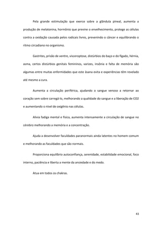 Pela grande estimulação que exerce sobre a glândula pineal, aumenta a

produção de melatonina, hormônio que previne o envelhecimento, protege as células

contra a oxidação causada pelos radicais livres, prevenindo o câncer e equilibrando o

ritmo circadiano no organismo.


       Gastrites, prisão de ventre, visceroptose, distúrbios do baço e do fígado, hérnia,

asma, certos distúrbios genitais femininos, varizes, insônia e falta de memória são

algumas entre muitas enfermidades que este āsana evita e experiências têm revelado

até mesmo a cura.


       Aumenta a circulação periférica, ajudando o sangue venoso a retornar ao

coração sem sobre carregá-lo, melhorando a qualidade do sangue e a liberação de CO2

e aumentando o nível de oxigênio nas células.


       Alivia fadiga mental e física, aumenta intensamente a circulação de sangue no

cérebro melhorando a memória e a concentração.


       Ajuda a desenvolver faculdades paranormais ainda latentes no homem comum

e melhorando as faculdades que são normais.


       Proporciona equilíbrio autoconfiança, serenidade, estabilidade emocional, foco

interno, paciência e liberta a mente da ansiedade e do medo.


       Atua em todos os chakras.




                                                                                      43
 