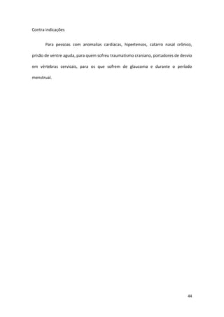 Contra indicações


      Para pessoas com anomalias cardíacas, hipertensos, catarro nasal crônico,

prisão de ventre aguda, para quem sofreu traumatismo craniano, portadores de desvio

em vértebras cervicais, para os que sofrem de glaucoma e durante o período

menstrual.




                                                                                44
 