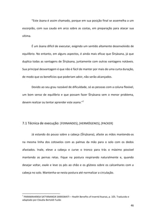 “Este āsana é assim chamado, porque em sua posição final se assemelha a um

escorpião, com sua cauda em arco sobre as costas, em preparação para atacar sua

vítima.


          É um āsana difícil de executar, exigindo um sentido altamente desenvolvido de

equilíbrio. No entanto, em alguns aspectos, é ainda mais eficaz que Śīrṣāsana, já que

duplica todas as vantagens de Śīrṣāsana, juntamente com outras vantagens notáveis.

Sua principal desvantagem é que não é fácil de manter por mais de uma curta duração,

de modo que os benefícios que poderiam advir, não serão alcançados.


          Devido ao seu grau razoável de dificuldade, só as pessoas com a coluna flexível,

um bom senso de equilíbrio e que possam fazer Śīrṣāsana sem o menor problema,

devem realizar ou tentar aprender este asana.”1




7.1 Técnica de execução: [FERNANDES], [HERMÓGENES], [PACKER]


          Já estando do pouso sobre a cabeça (Śīrṣāsana), afaste as mãos mantendo-as

na mesma linha dos cotovelos com as palmas da mão para o solo com os dedos

afastados. Inale, eleve a cabeça e curve o tronco para trás o máximo possível

mantendo as pernas retas. Fique na postura respirando naturalmente e, quando

desejar voltar, exale e leve os pés ao chão e os glúteos sobre os calcanhares com a

cabeça no solo. Mantenha-se nesta postura até normalizar a circulação.




1
 PARAMAHANSA SATYANANDA SARASWATI – Health Benefits of Invertd Asanas, p. 105. Traduzido e
adaptado por Cláudia Bertoldi Fuzão

                                                                                             46
 