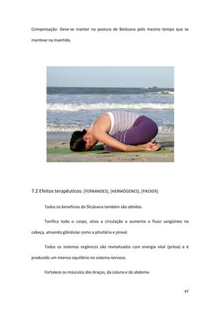 Compensação: Deve-se manter na postura de Balāsana pelo mesmo tempo que se

manteve na invertida.




7.2 Efeitos terapêuticos: [FERNANDES], [HERMÓGENES], [PACKER]


       Todos os benefícios do Śīrṣāsana também são obtidos.


       Tonifica todo o corpo, ativa a circulação e aumenta o fluxo sangüíneo na

cabeça, ativando glândulas como a pituitária e pineal.


       Todos os sistemas orgânicos são revitalizados com energia vital (prāṇa) e é

produzido um intenso equilíbrio no sistema nervoso.


       Fortalece os músculos dos braços, da coluna e do abdome.



                                                                               47
 