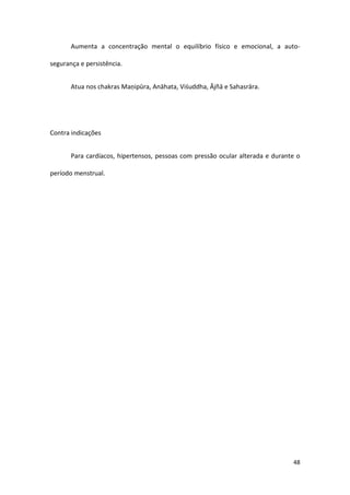 Aumenta a concentração mental o equilíbrio físico e emocional, a auto-

segurança e persistência.


       Atua nos chakras Maṇipūra, Anāhata, Viśuddha, Ājñā e Sahasrāra.




Contra indicações


       Para cardíacos, hipertensos, pessoas com pressão ocular alterada e durante o

período menstrual.




                                                                                48
 