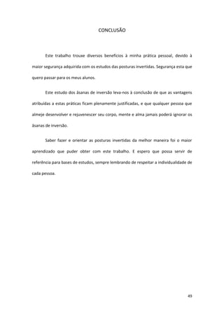 CONCLUSÃO



       Este trabalho trouxe diversos benefícios à minha prática pessoal, devido à

maior segurança adquirida com os estudos das posturas invertidas. Segurança esta que

quero passar para os meus alunos.


       Este estudo dos āsanas de inversão leva-nos à conclusão de que as vantagens

atribuídas a estas práticas ficam plenamente justificadas, e que qualquer pessoa que

almeje desenvolver e rejuvenescer seu corpo, mente e alma jamais poderá ignorar os

āsanas de inversão.


       Saber fazer e orientar as posturas invertidas da melhor maneira foi o maior

aprendizado que puder obter com este trabalho. E espero que possa servir de

referência para bases de estudos, sempre lembrando de respeitar a individualidade de

cada pessoa.




                                                                                 49
 
