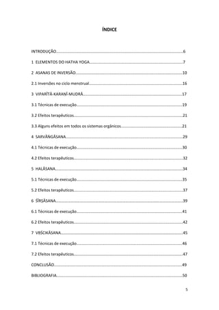ÍNDICE



INTRODUÇÃO..................................................................................................................6

1 ELEMENTOS DO HATHA YOGA....................................................................................7

2 ASANAS DE INVERSÃO................................................................................................10

2.1 Inversões no ciclo menstrual....................................................................................16

3 VIPARĪTĀ-KARAṆĪ-MUDRĀ.........................................................................................17

3.1 Técnicas de execução...............................................................................................19

3.2 Efeitos terapêuticos..................................................................................................21

3.3 Alguns efeitos em todos os sistemas orgânicos.......................................................21

4 SARVĀṄGĀSANA.........................................................................................................29

4.1 Técnicas de execução...............................................................................................30

4.2 Efeitos terapêuticos..................................................................................................32

5 HALĀSANA………….…………………………..……………………………………………………………………..34

5.1 Técnicas de execução...............................................................................................35

5.2 Efeitos terapêuticos..................................................................................................37

6 ŚĪRṢĀSANA……………………………………………………………………………………………………………..39

6.1 Técnicas de execução...............................................................................................41

6.2 Efeitos terapêuticos..................................................................................................42

7 VṚŚCIKĀSANA…….…………………………………………………………………………………………………..45

7.1 Técnicas de execução...............................................................................................46

7.2 Efeitos terapêuticos..................................................................................................47

CONCLUSÃO...................................................................................................................49

BIBLIOGRAFIA.................................................................................................................50


                                                                                                                                5
 
