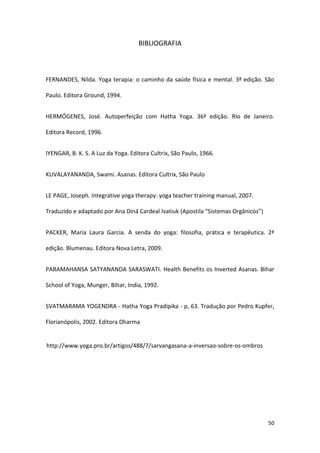 BIBLIOGRAFIA



FERNANDES, Nilda. Yoga terapia: o caminho da saúde física e mental. 3ª edição. São

Paulo. Editora Ground, 1994.


HERMÓGENES, José. Autoperfeição com Hatha Yoga. 36ª edição. Rio de Janeiro.

Editora Record, 1996.


IYENGAR, B. K. S. A Luz da Yoga. Editora Cultrix, São Paulo, 1966.


KUVALAYANANDA, Swami. Asanas. Editora Cultrix, São Paulo


LE PAGE, Joseph. Integrative yoga therapy: yoga teacher training manual, 2007.

Traduzido e adaptado por Ana Diná Cardeal Ivatiuk (Apostila “Sistemas Orgânicos”)


PACKER, Maria Laura Garcia. A senda do yoga: filosofia, prática e terapêutica. 2ª

edição. Blumenau. Editora Nova Letra, 2009.


PARAMAHANSA SATYANANDA SARASWATI. Health Benefits os Inverted Asanas. Bihar

School of Yoga, Munger, Bihar, India, 1992.


SVATMARAMA YOGENDRA - Hatha Yoga Pradipika - p, 63. Tradução por Pedro Kupfer,

Florianópolis, 2002. Editora Dharma


http://www.yoga.pro.br/artigos/488/7/sarvangasana-a-inversao-sobre-os-ombros




                                                                                    50
 