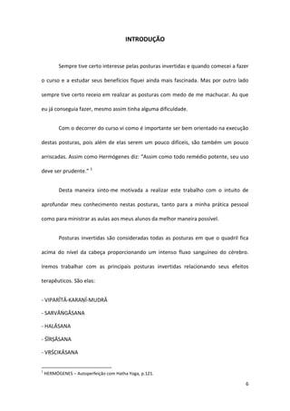 INTRODUÇÃO


          Sempre tive certo interesse pelas posturas invertidas e quando comecei a fazer

o curso e a estudar seus benefícios fiquei ainda mais fascinada. Mas por outro lado

sempre tive certo receio em realizar as posturas com medo de me machucar. As que

eu já conseguia fazer, mesmo assim tinha alguma dificuldade.


          Com o decorrer do curso vi como é importante ser bem orientado na execução

destas posturas, pois além de elas serem um pouco difíceis, são também um pouco

arriscadas. Assim como Hermógenes diz: “Assim como todo remédio potente, seu uso

deve ser prudente.” 1


          Desta maneira sinto-me motivada a realizar este trabalho com o intuito de

aprofundar meu conhecimento nestas posturas, tanto para a minha prática pessoal

como para ministrar as aulas aos meus alunos da melhor maneira possível.


          Posturas invertidas são consideradas todas as posturas em que o quadril fica

acima do nível da cabeça proporcionando um intenso fluxo sanguíneo do cérebro.

Iremos trabalhar com as principais posturas invertidas relacionando seus efeitos

terapêuticos. São elas:


- VIPARĪTĀ-KARAṆĪ-MUDRĀ

- SARVĀṄGĀSANA

- HALĀSANA

- ŚĪRṢĀSANA

- VṚŚCIKĀSANA


1
    HERMÓGENES – Autoperfeição com Hatha Yoga, p.121.

                                                                                      6
 