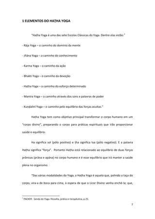 1 ELEMENTOS DO HAṬHA YOGA


           “Haṭha Yoga é uma das sete Escolas Clássicas do Yoga. Dentre elas estão:1


- Rāja Yoga – o caminho do domínio da mente


- Jñāna Yoga – o caminho do conhecimento


- Karma Yoga – o caminho da ação


- Bhakti Yoga – o caminho da devoção


- Haṭha Yoga – o caminho do esforço determinado


- Mantra Yoga – o caminho através dos sons e palavras de poder


- Kuṇḍalinī Yoga – o caminho pelo equilíbrio das forças ocultas.”


           Haṭha Yoga tem como objetivo principal transformar o corpo humano em um

“corpo divino”, preparando o corpo para práticas espirituais que irão proporcionar

saúde e equilíbrio.


           Ha significa sol (pólo positivo) e ṭha significa lua (pólo negativo). E a palavra

Haṭha significa “força”. Portanto Haṭha está relacionado ao equilíbrio de duas forças

prânicas (prāṇa e apāna) no corpo humano e é esse equilíbrio que irá manter a saúde

plena no organismo.


           “Das várias modalidades do Yoga, a Haṭha Yoga é aquela que, polindo a taça do

corpo, vira-a de boca para cima, à espera de que o Licor Divino venha enchê-la; que,



1
    PACKER - Senda do Yoga: filosofia, prática e terapêutica, p.25.

                                                                                          7
 