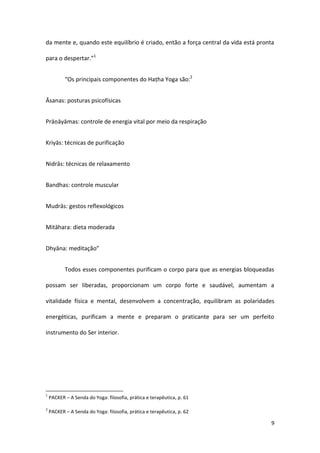 da mente e, quando este equilíbrio é criado, então a força central da vida está pronta

para o despertar.”1


           “Os principais componentes do Haṭha Yoga são:2


Āsanas: posturas psicofísicas


Prāṇāyāmas: controle de energia vital por meio da respiração


Kriyās: técnicas de purificação


Nidrās: técnicas de relaxamento


Bandhas: controle muscular


Mudrās: gestos reflexológicos


Mitāhara: dieta moderada


Dhyāna: meditação”


           Todos esses componentes purificam o corpo para que as energias bloqueadas

possam ser liberadas, proporcionam um corpo forte e saudável, aumentam a

vitalidade física e mental, desenvolvem a concentração, equilibram as polaridades

energéticas, purificam a mente e preparam o praticante para ser um perfeito

instrumento do Ser interior.




1
    PACKER – A Senda do Yoga: filosofia, prática e terapêutica, p. 61

2
    PACKER – A Senda do Yoga: filosofia, prática e terapêutica, p. 62

                                                                                    9
 